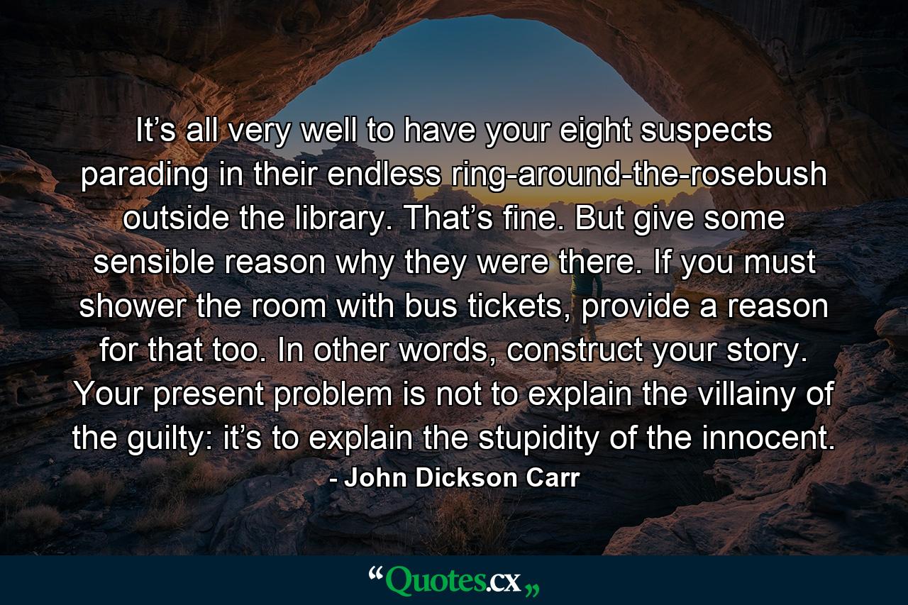 It’s all very well to have your eight suspects parading in their endless ring-around-the-rosebush outside the library. That’s fine. But give some sensible reason why they were there. If you must shower the room with bus tickets, provide a reason for that too. In other words, construct your story. Your present problem is not to explain the villainy of the guilty: it’s to explain the stupidity of the innocent. - Quote by John Dickson Carr