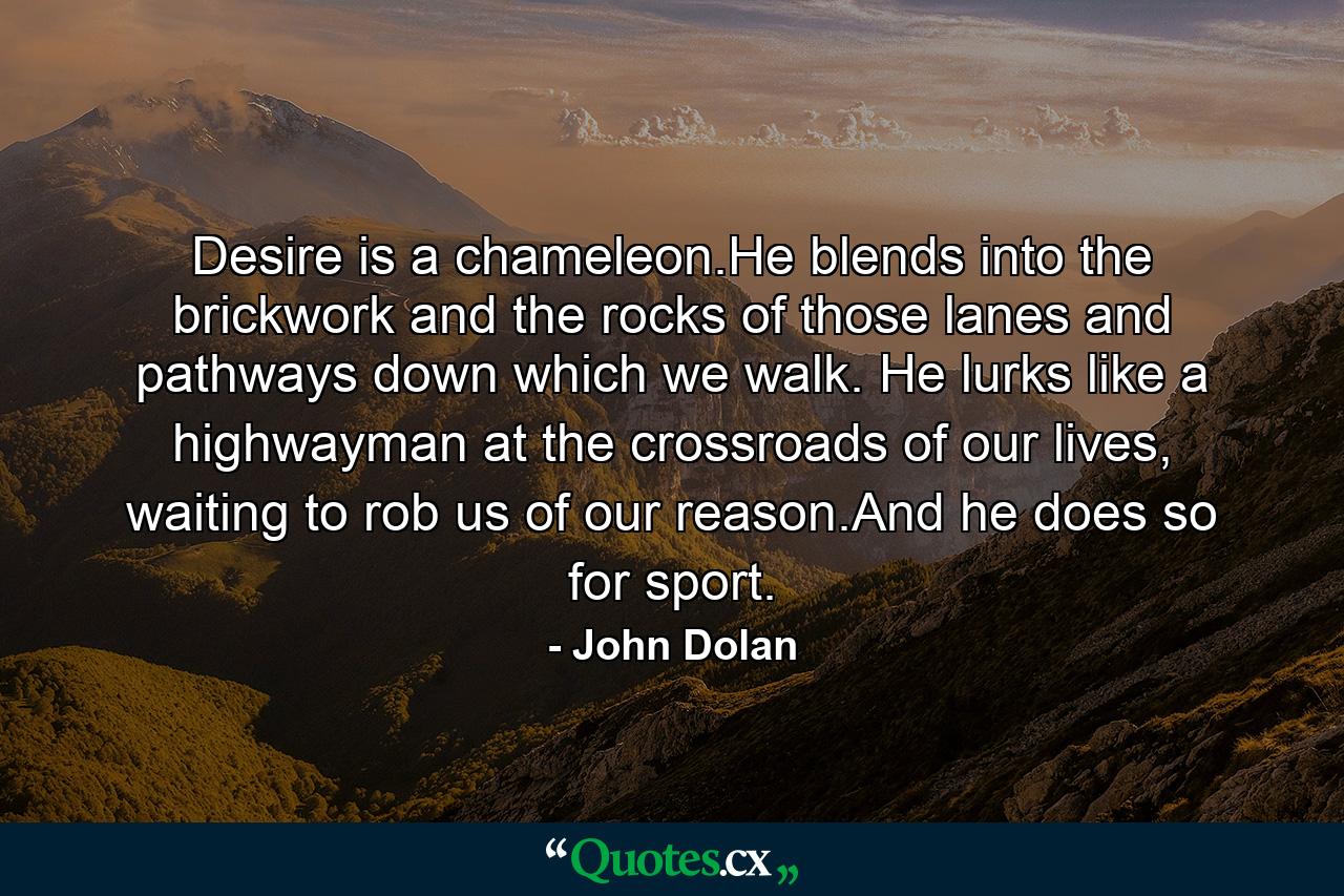 Desire is a chameleon.He blends into the brickwork and the rocks of those lanes and pathways down which we walk. He lurks like a highwayman at the crossroads of our lives, waiting to rob us of our reason.And he does so for sport. - Quote by John Dolan