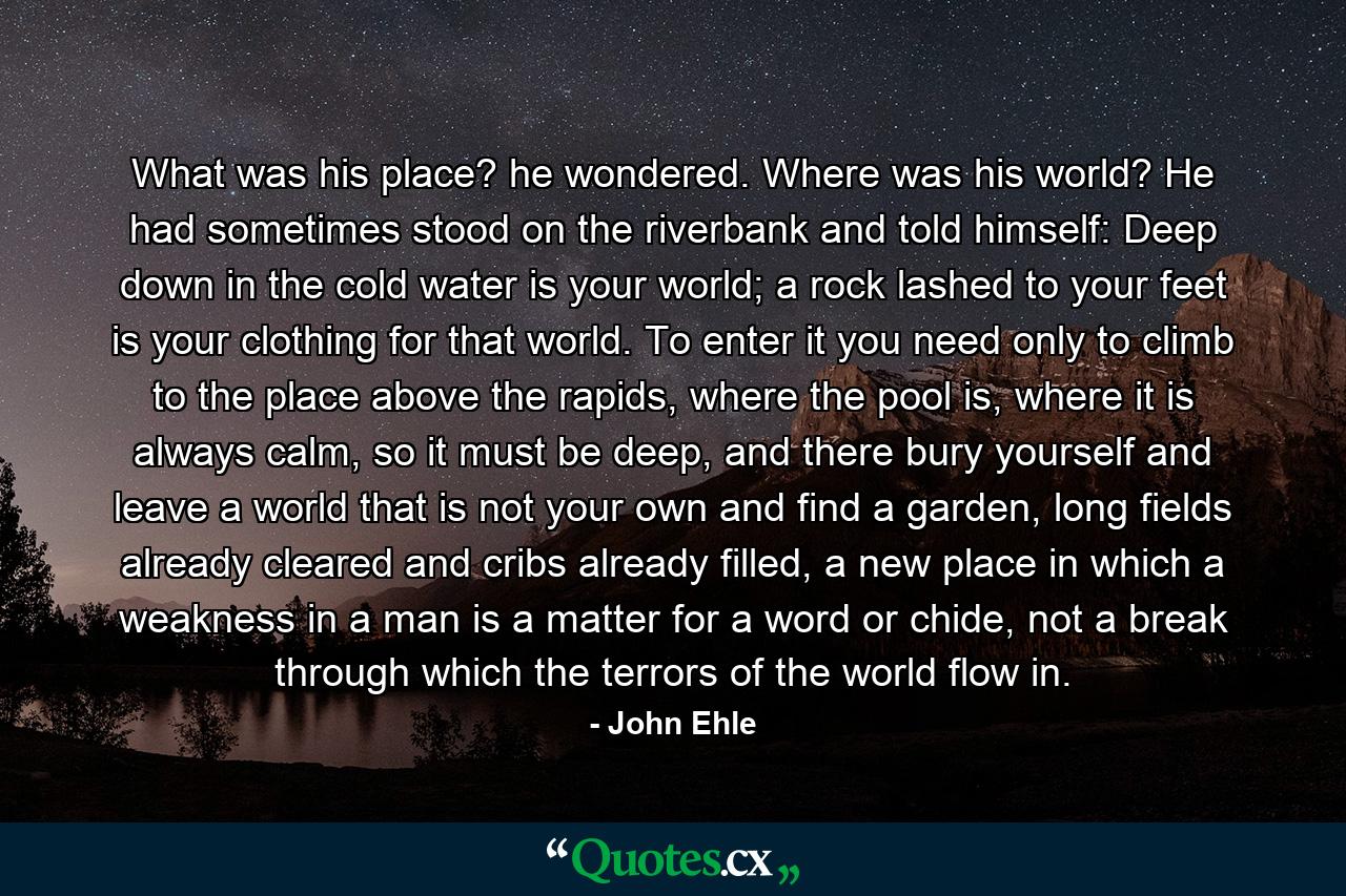 What was his place? he wondered. Where was his world? He had sometimes stood on the riverbank and told himself: Deep down in the cold water is your world; a rock lashed to your feet is your clothing for that world. To enter it you need only to climb to the place above the rapids, where the pool is, where it is always calm, so it must be deep, and there bury yourself and leave a world that is not your own and find a garden, long fields already cleared and cribs already filled, a new place in which a weakness in a man is a matter for a word or chide, not a break through which the terrors of the world flow in. - Quote by John Ehle