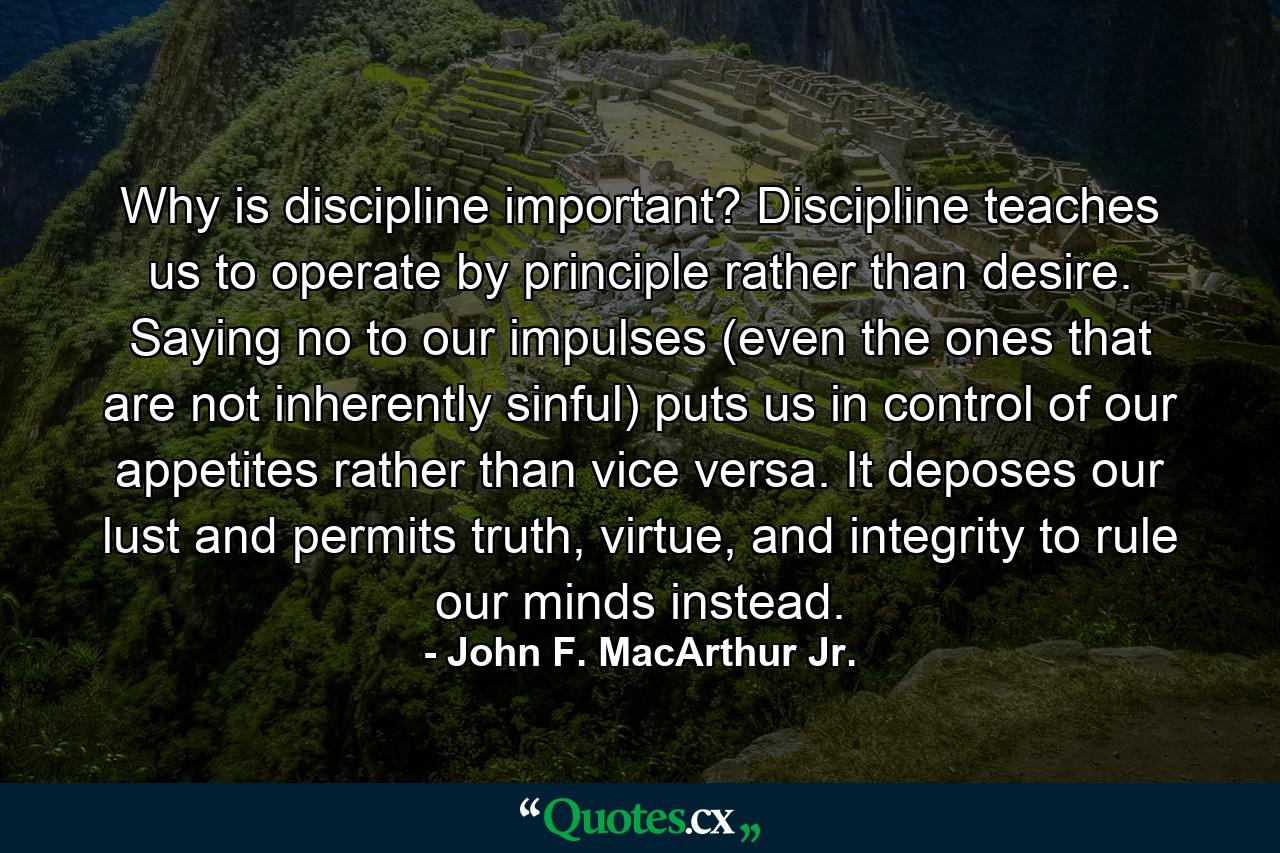 Why is discipline important? Discipline teaches us to operate by principle rather than desire. Saying no to our impulses (even the ones that are not inherently sinful) puts us in control of our appetites rather than vice versa. It deposes our lust and permits truth, virtue, and integrity to rule our minds instead. - Quote by John F. MacArthur Jr.