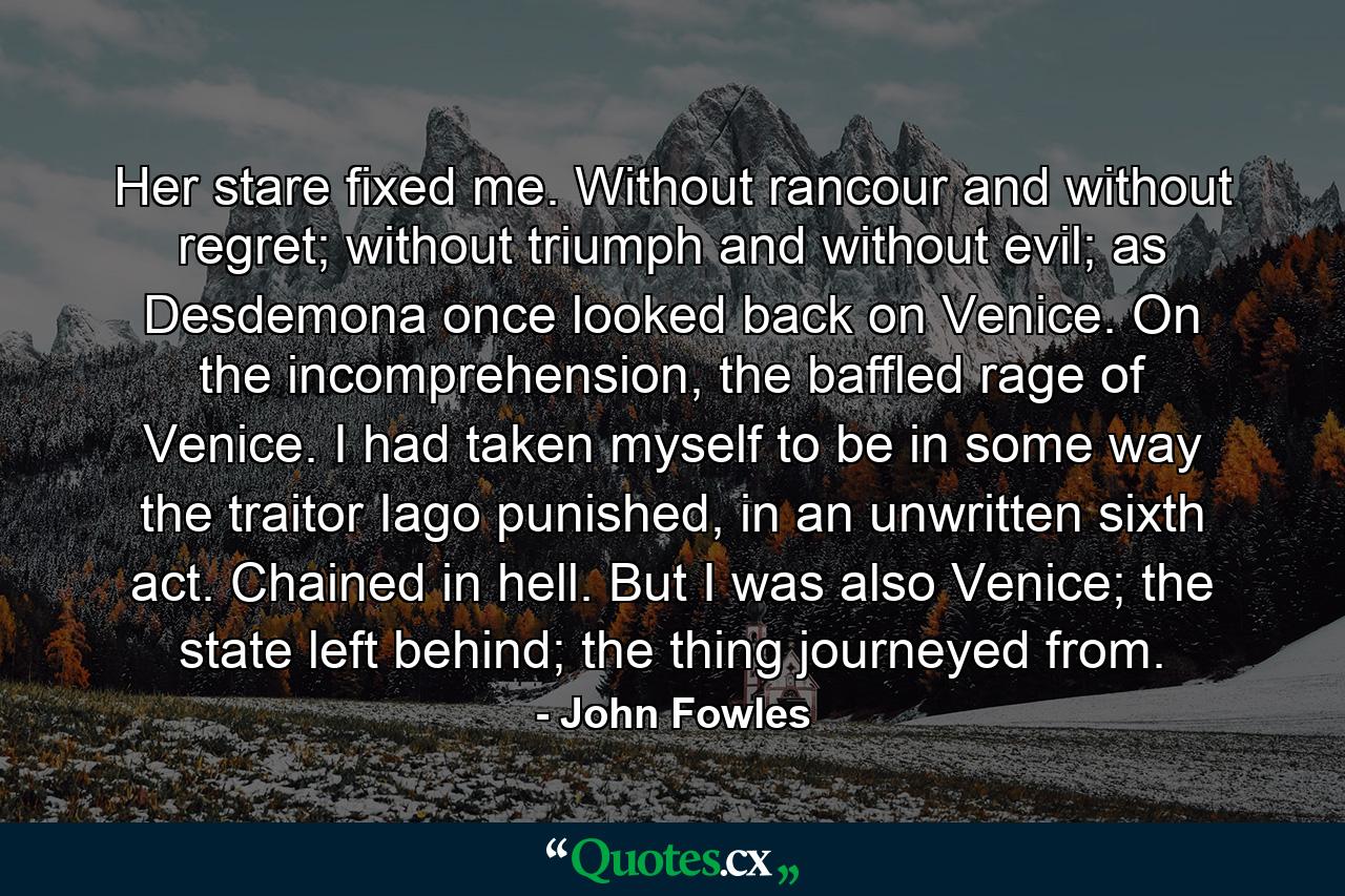 Her stare fixed me. Without rancour and without regret; without triumph and without evil; as Desdemona once looked back on Venice. On the incomprehension, the baffled rage of Venice. I had taken myself to be in some way the traitor Iago punished, in an unwritten sixth act. Chained in hell. But I was also Venice; the state left behind; the thing journeyed from. - Quote by John Fowles