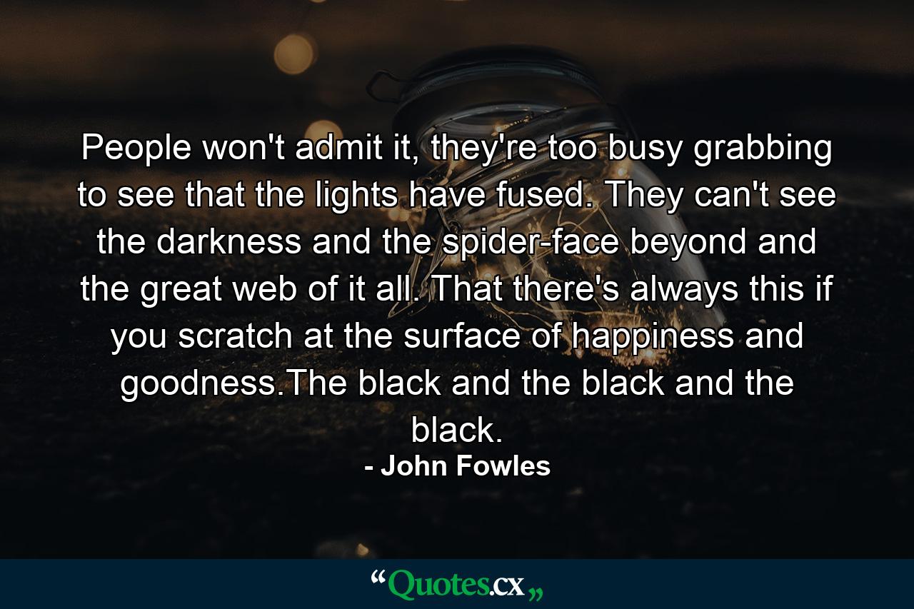 People won't admit it, they're too busy grabbing to see that the lights have fused. They can't see the darkness and the spider-face beyond and the great web of it all. That there's always this if you scratch at the surface of happiness and goodness.The black and the black and the black. - Quote by John Fowles