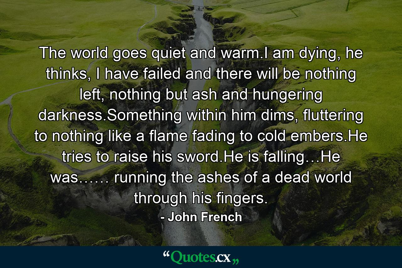 The world goes quiet and warm.I am dying, he thinks, I have failed and there will be nothing left, nothing but ash and hungering darkness.Something within him dims, fluttering to nothing like a flame fading to cold embers.He tries to raise his sword.He is falling…He was…… running the ashes of a dead world through his fingers. - Quote by John French