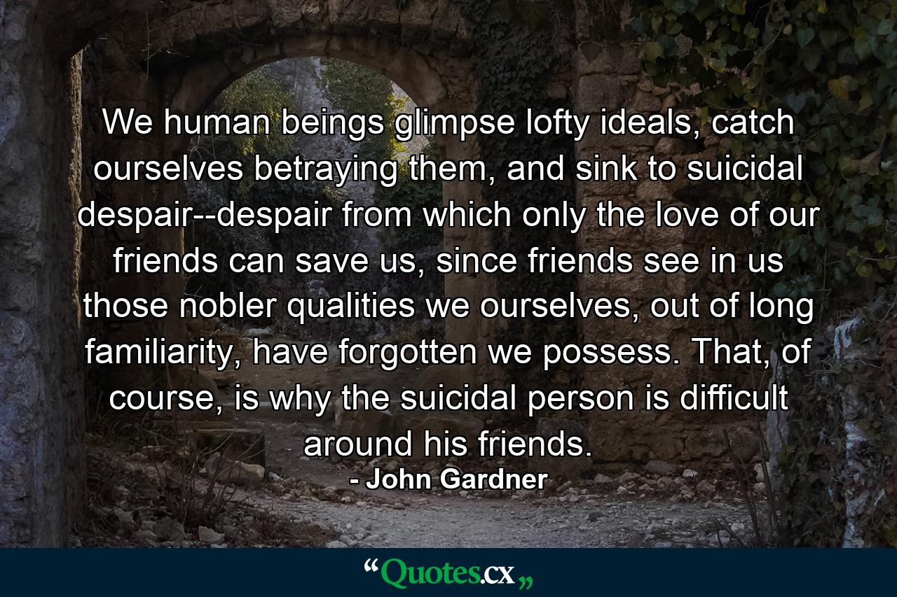 We human beings glimpse lofty ideals, catch ourselves betraying them, and sink to suicidal despair--despair from which only the love of our friends can save us, since friends see in us those nobler qualities we ourselves, out of long familiarity, have forgotten we possess. That, of course, is why the suicidal person is difficult around his friends. - Quote by John Gardner