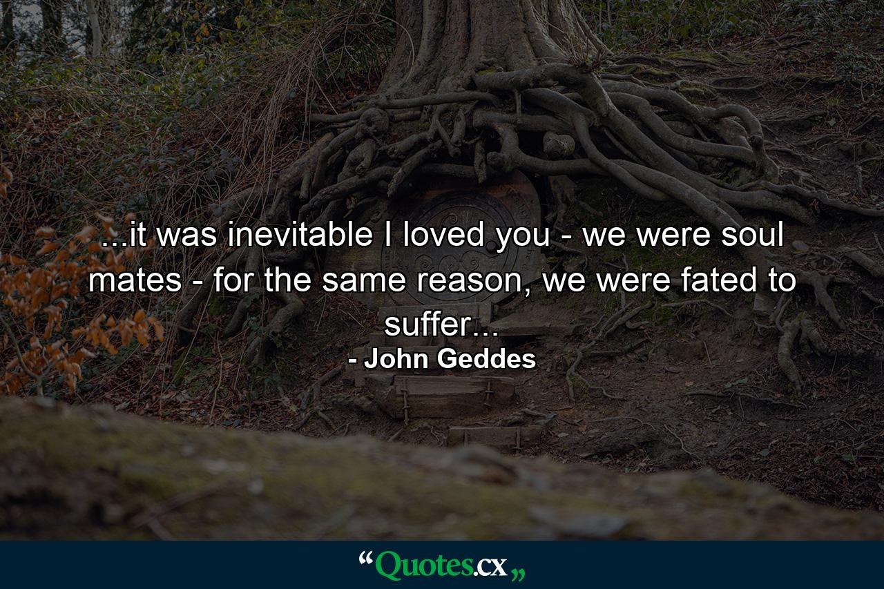 ...it was inevitable I loved you - we were soul mates - for the same reason, we were fated to suffer... - Quote by John Geddes