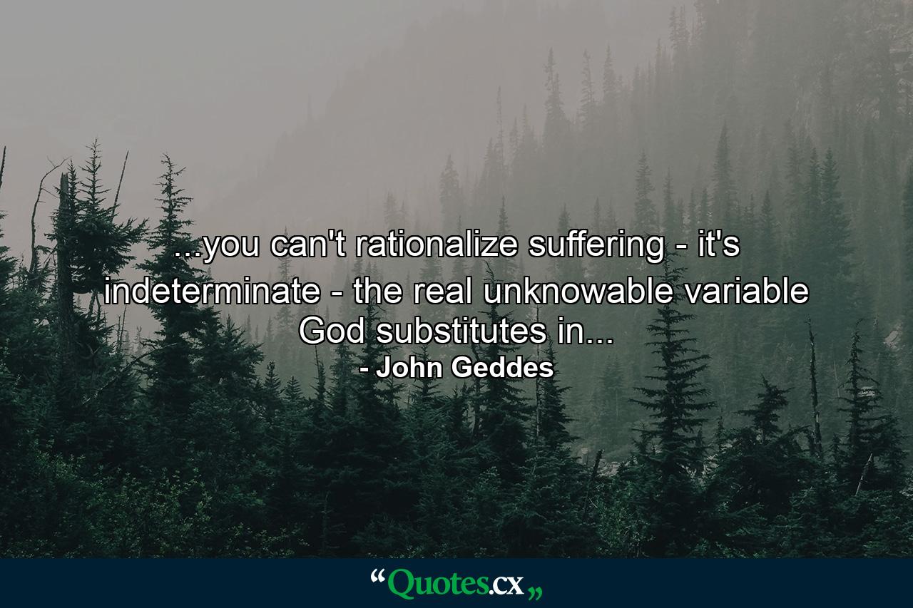 ...you can't rationalize suffering - it's indeterminate - the real unknowable variable God substitutes in... - Quote by John Geddes