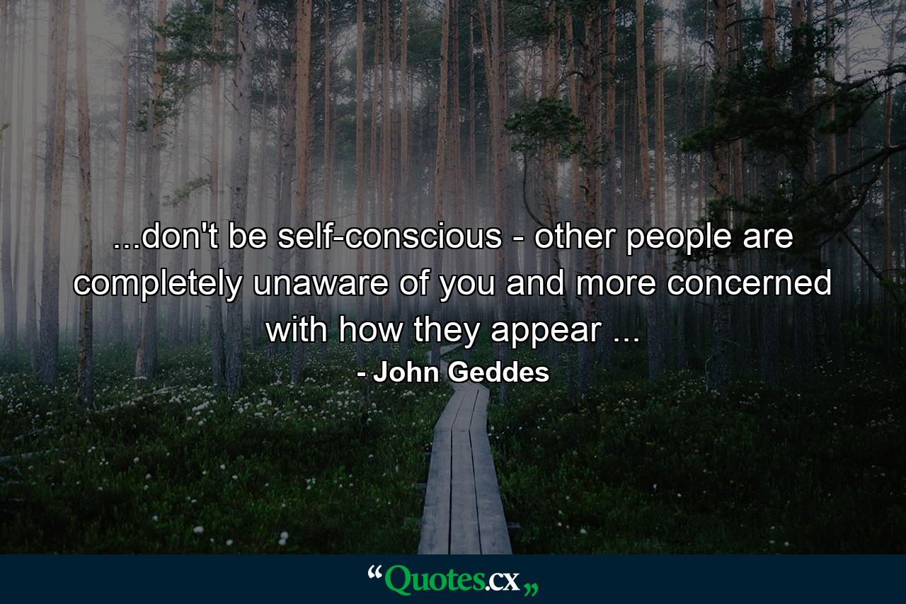 ...don't be self-conscious - other people are completely unaware of you and more concerned with how they appear ... - Quote by John Geddes