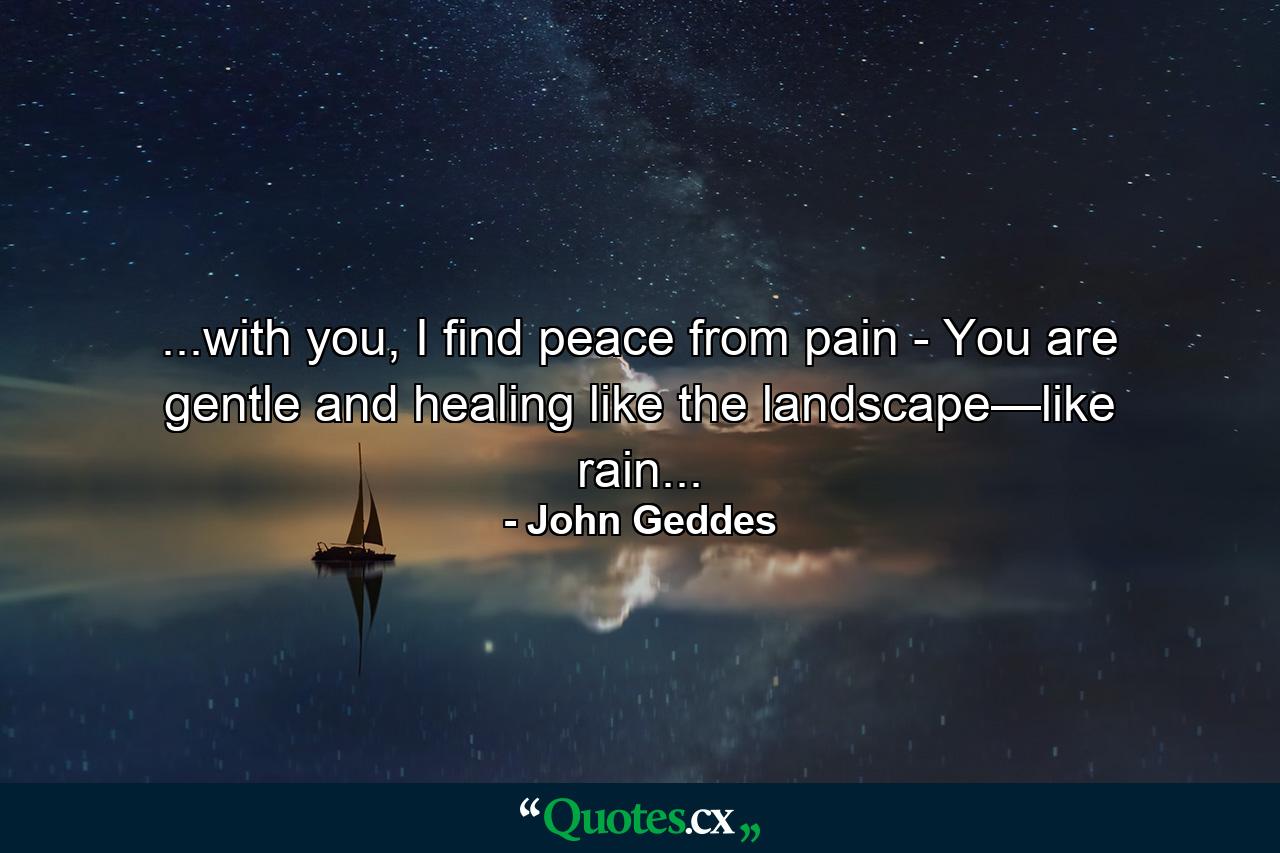 ...with you, I find peace from pain - You are gentle and healing like the landscape—like rain... - Quote by John Geddes