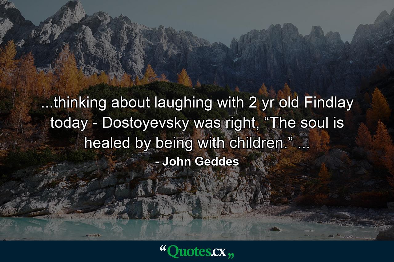 ...thinking about laughing with 2 yr old Findlay today - Dostoyevsky was right, “The soul is healed by being with children.” ... - Quote by John Geddes