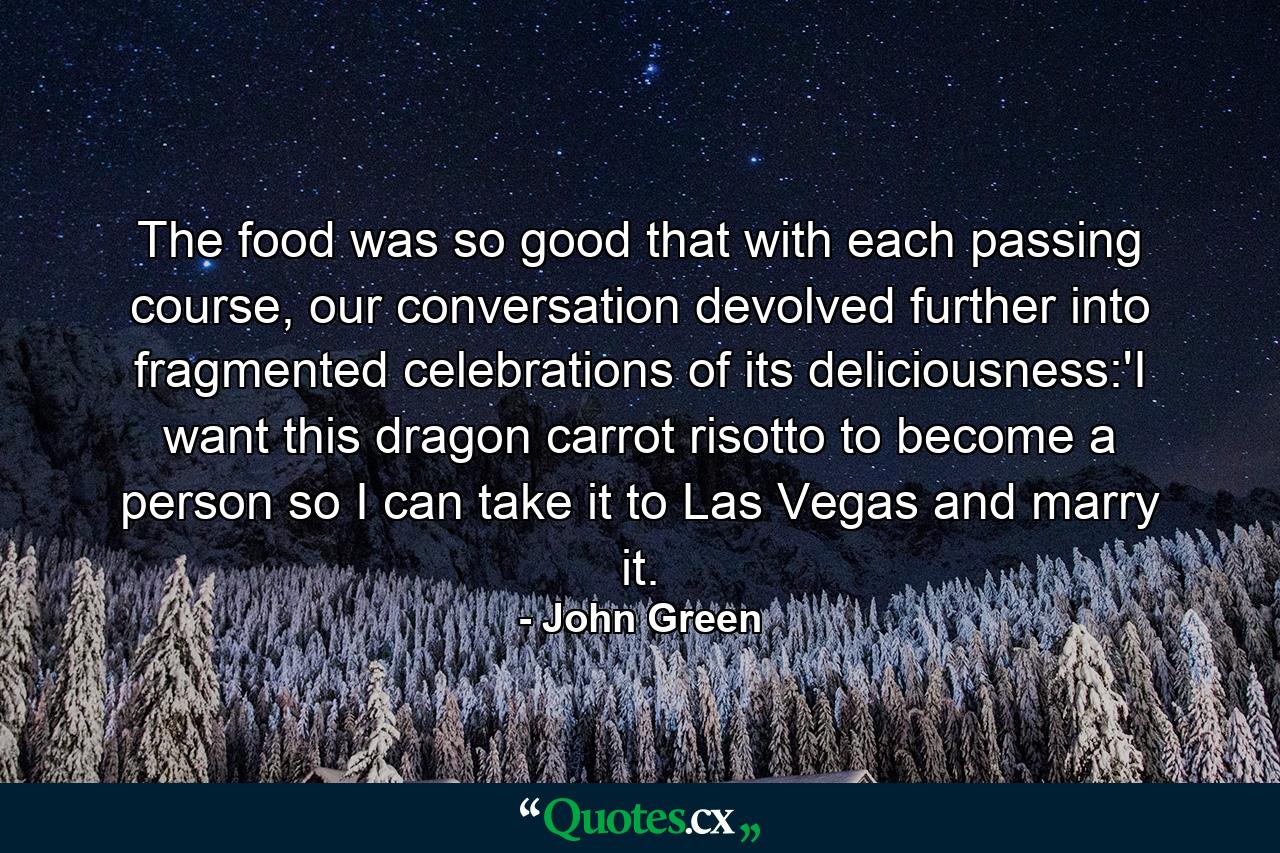 The food was so good that with each passing course, our conversation devolved further into fragmented celebrations of its deliciousness:'I want this dragon carrot risotto to become a person so I can take it to Las Vegas and marry it. - Quote by John Green