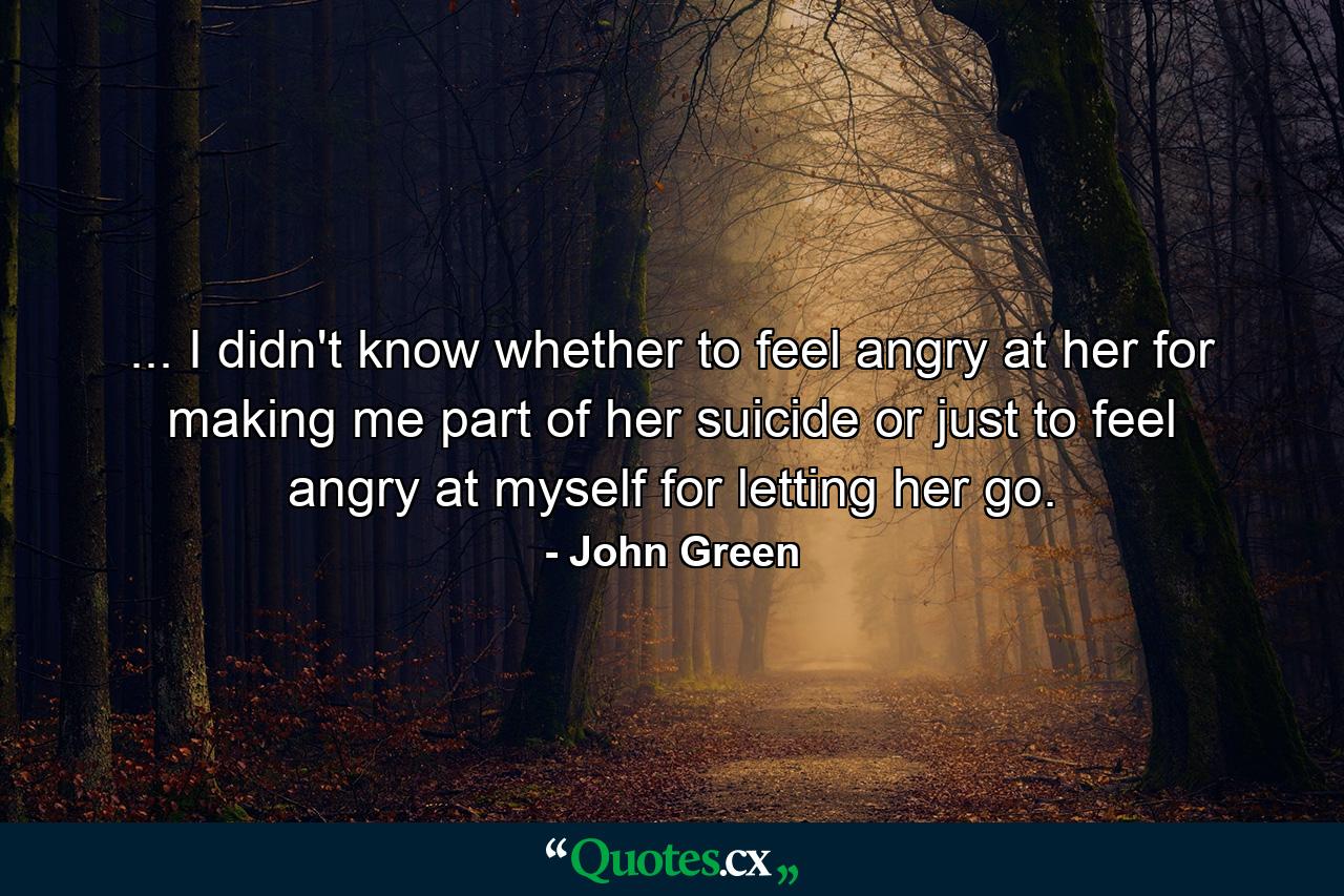 ... I didn't know whether to feel angry at her for making me part of her suicide or just to feel angry at myself for letting her go. - Quote by John Green