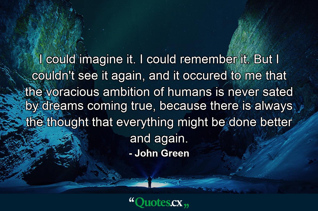 I could imagine it. I could remember it. But I couldn't see it again, and it occured to me that the voracious ambition of humans is never sated by dreams coming true, because there is always the thought that everything might be done better and again. - Quote by John Green