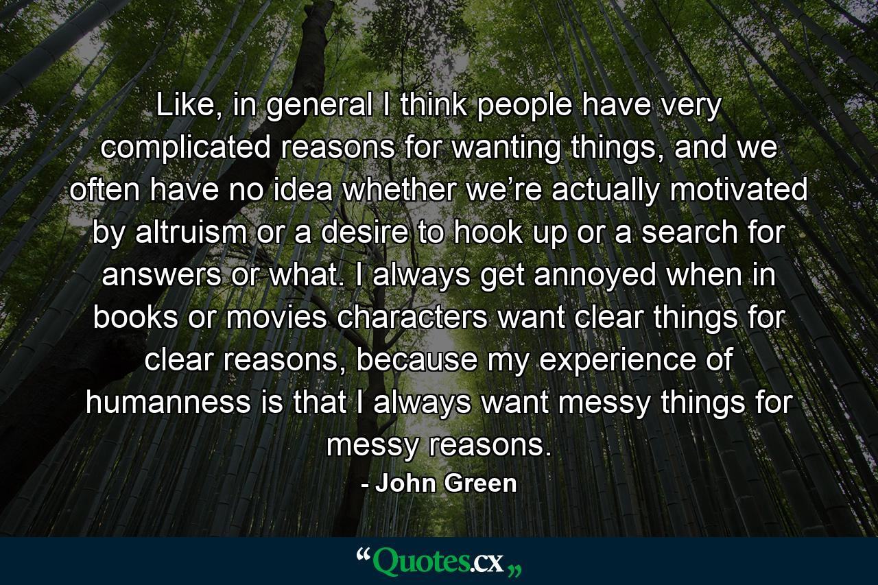 Like, in general I think people have very complicated reasons for wanting things, and we often have no idea whether we’re actually motivated by altruism or a desire to hook up or a search for answers or what. I always get annoyed when in books or movies characters want clear things for clear reasons, because my experience of humanness is that I always want messy things for messy reasons. - Quote by John Green