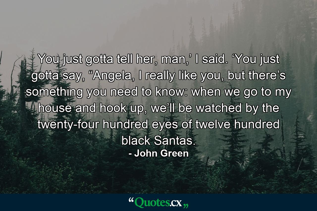 You just gotta tell her, man,’ I said. ‘You just gotta say, “Angela, I really like you, but there’s something you need to know: when we go to my house and hook up, we’ll be watched by the twenty-four hundred eyes of twelve hundred black Santas. - Quote by John Green