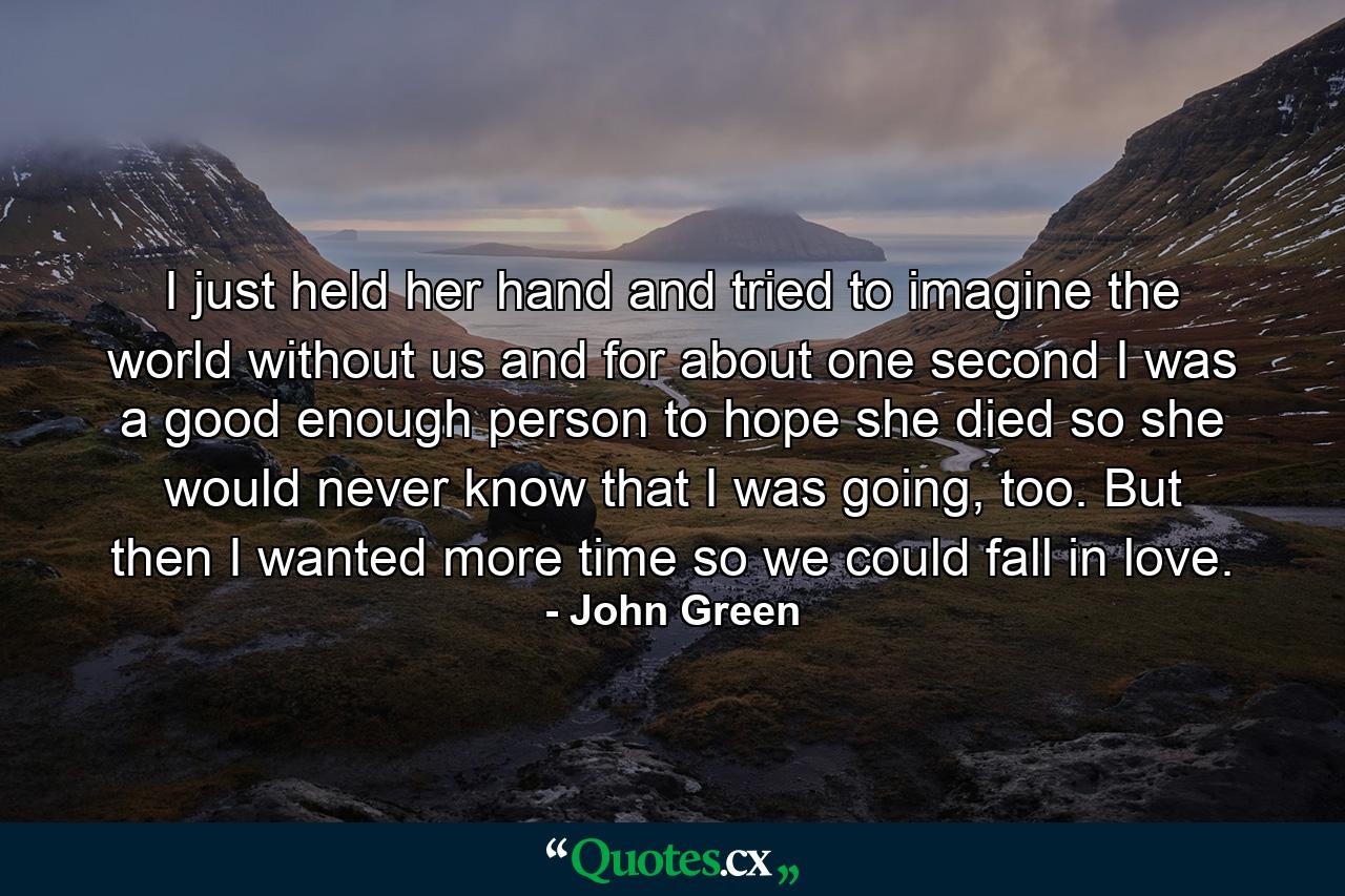 I just held her hand and tried to imagine the world without us and for about one second I was a good enough person to hope she died so she would never know that I was going, too. But then I wanted more time so we could fall in love. - Quote by John Green