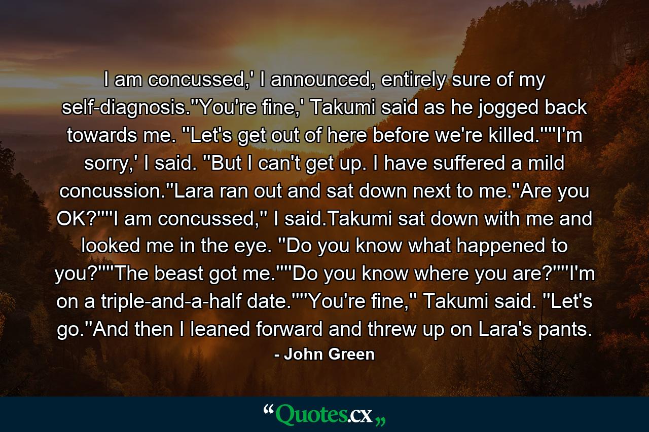 I am concussed,' I announced, entirely sure of my self-diagnosis.''You're fine,' Takumi said as he jogged back towards me. ''Let's get out of here before we're killed.''''I'm sorry,' I said. ''But I can't get up. I have suffered a mild concussion.''Lara ran out and sat down next to me.''Are you OK?''''I am concussed,'' I said.Takumi sat down with me and looked me in the eye. ''Do you know what happened to you?''''The beast got me.''''Do you know where you are?''''I'm on a triple-and-a-half date.''''You're fine,'' Takumi said. ''Let's go.''And then I leaned forward and threw up on Lara's pants. - Quote by John Green