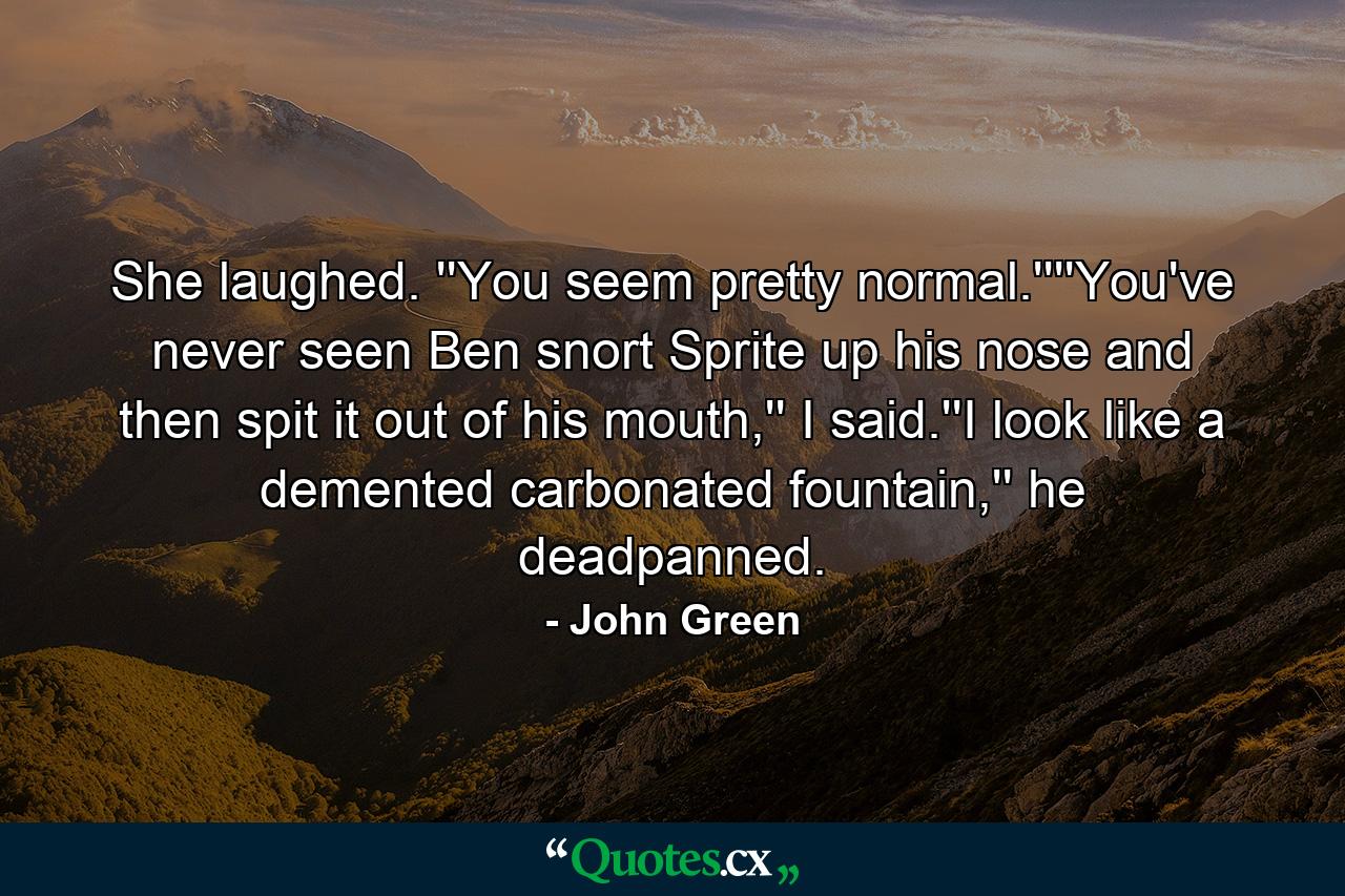 She laughed. ''You seem pretty normal.''''You've never seen Ben snort Sprite up his nose and then spit it out of his mouth,'' I said.''I look like a demented carbonated fountain,'' he deadpanned. - Quote by John Green