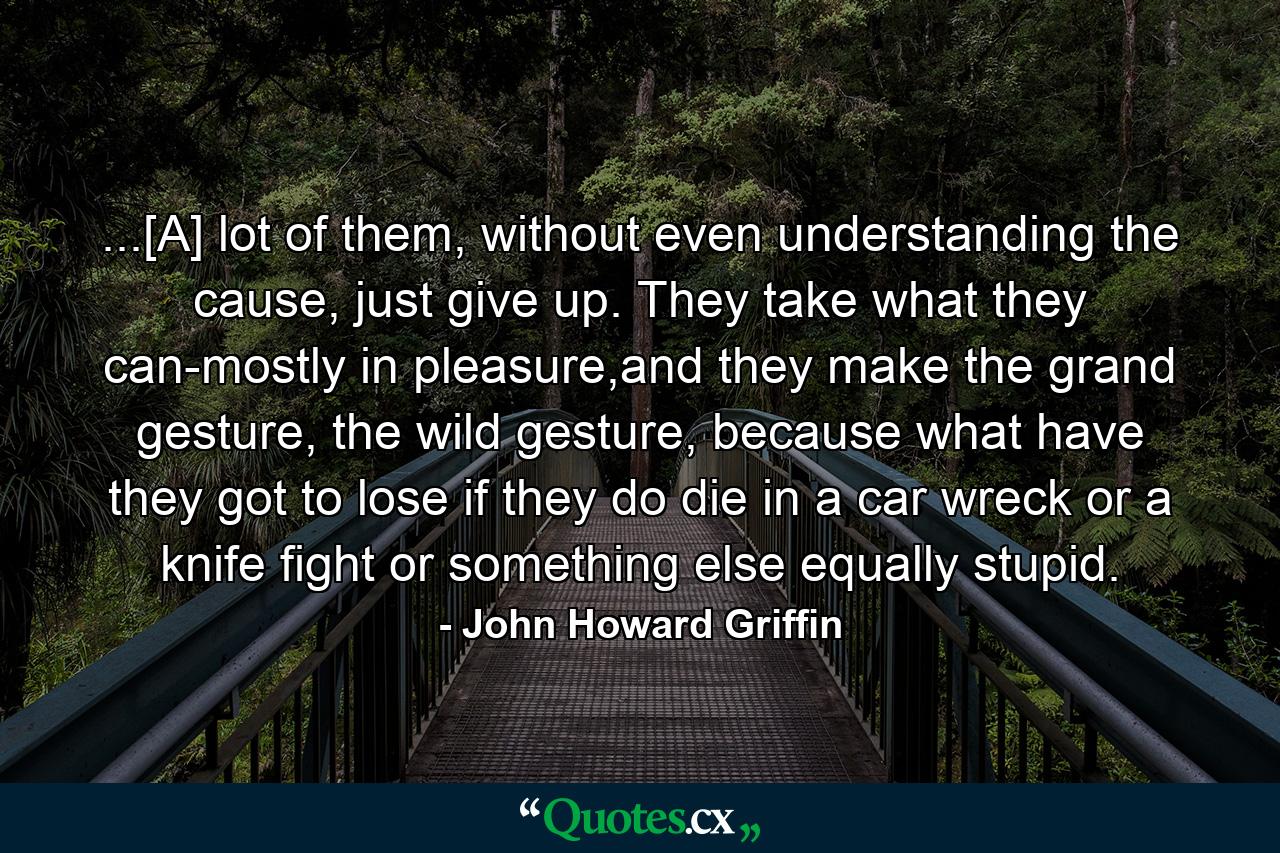 ...[A] lot of them, without even understanding the cause, just give up. They take what they can-mostly in pleasure,and they make the grand gesture, the wild gesture, because what have they got to lose if they do die in a car wreck or a knife fight or something else equally stupid. - Quote by John Howard Griffin