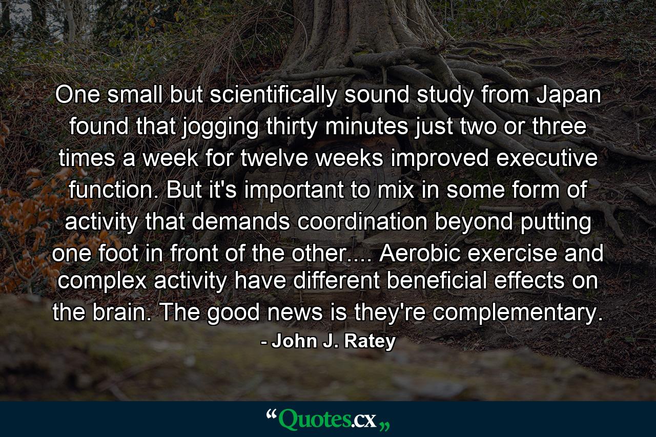 One small but scientifically sound study from Japan found that jogging thirty minutes just two or three times a week for twelve weeks improved executive function. But it's important to mix in some form of activity that demands coordination beyond putting one foot in front of the other.... Aerobic exercise and complex activity have different beneficial effects on the brain. The good news is they're complementary. - Quote by John J. Ratey