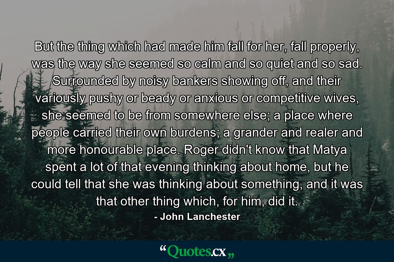 But the thing which had made him fall for her, fall properly, was the way she seemed so calm and so quiet and so sad. Surrounded by noisy bankers showing off, and their variously pushy or beady or anxious or competitive wives, she seemed to be from somewhere else; a place where people carried their own burdens; a grander and realer and more honourable place. Roger didn't know that Matya spent a lot of that evening thinking about home, but he could tell that she was thinking about something, and it was that other thing which, for him, did it. - Quote by John Lanchester