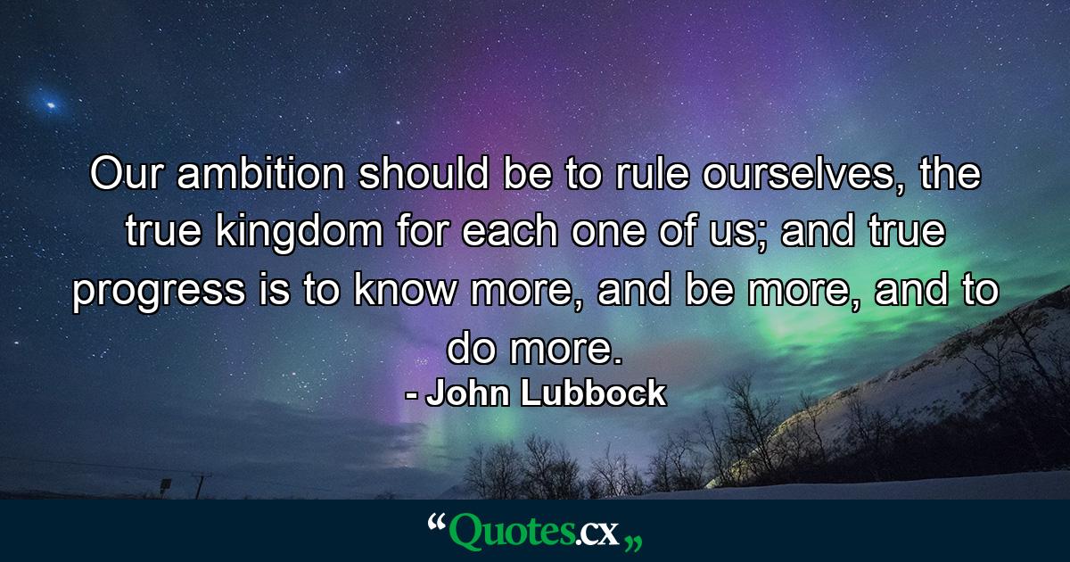 Our ambition should be to rule ourselves, the true kingdom for each one of us; and true progress is to know more, and be more, and to do more. - Quote by John Lubbock