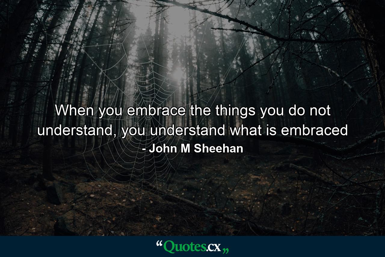 When you embrace the things you do not understand, you understand what is embraced - Quote by John M Sheehan