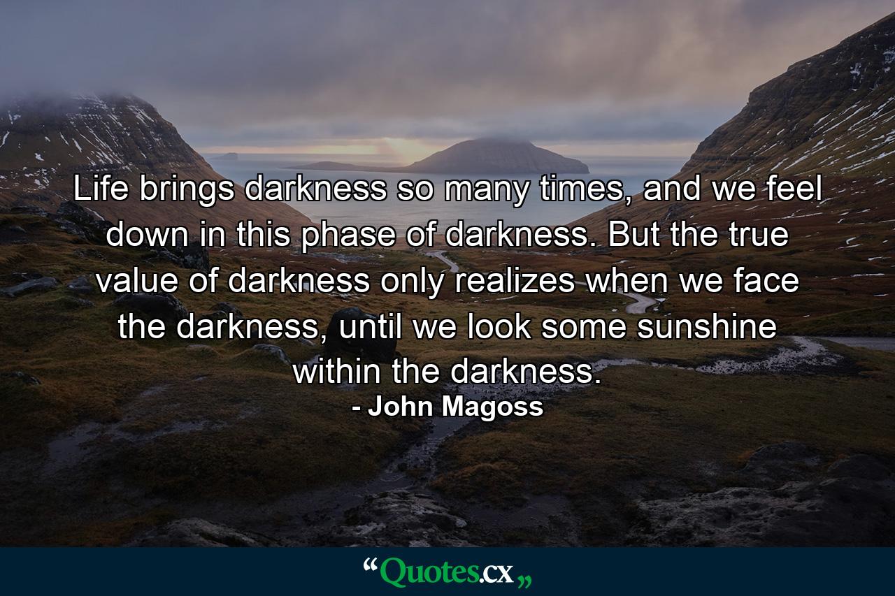 Life brings darkness so many times, and we feel down in this phase of darkness. But the true value of darkness only realizes when we face the darkness, until we look some sunshine within the darkness. - Quote by John Magoss