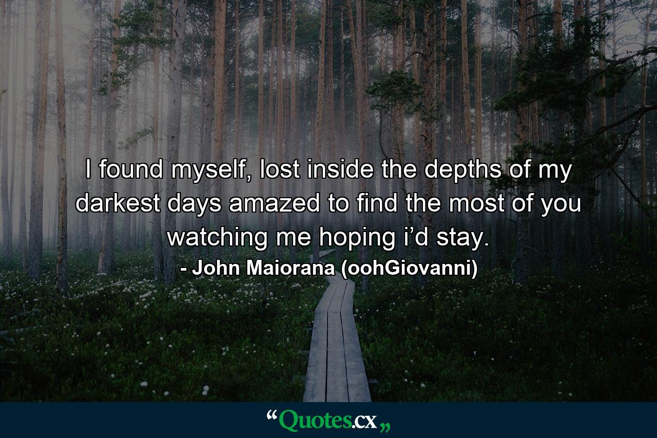 I found myself, lost inside the depths of my darkest days amazed to find the most of you watching me hoping i’d stay. - Quote by John Maiorana (oohGiovanni)