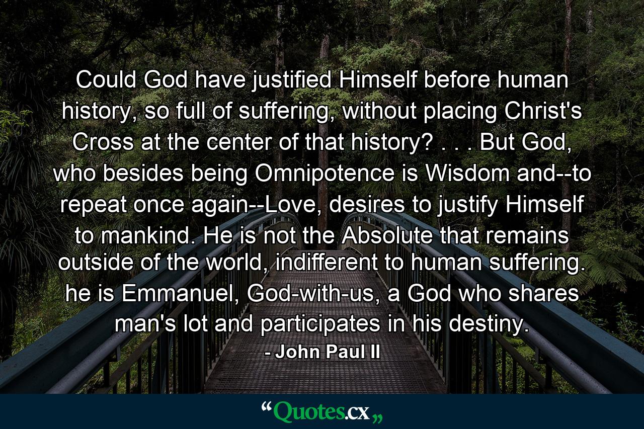 Could God have justified Himself before human history, so full of suffering, without placing Christ's Cross at the center of that history? . . . But God, who besides being Omnipotence is Wisdom and--to repeat once again--Love, desires to justify Himself to mankind. He is not the Absolute that remains outside of the world, indifferent to human suffering. he is Emmanuel, God-with-us, a God who shares man's lot and participates in his destiny. - Quote by John Paul II