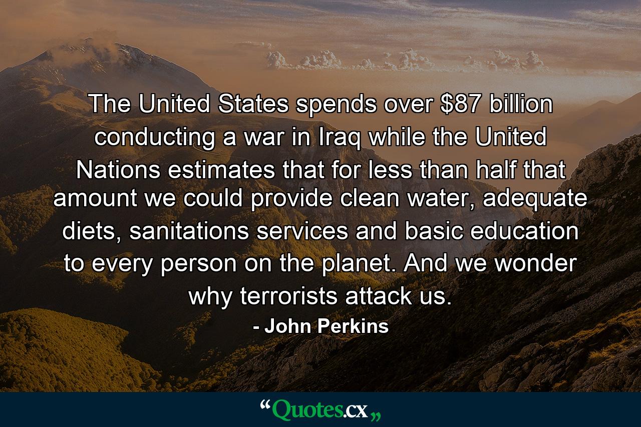 The United States spends over $87 billion conducting a war in Iraq while the United Nations estimates that for less than half that amount we could provide clean water, adequate diets, sanitations services and basic education to every person on the planet. And we wonder why terrorists attack us. - Quote by John Perkins