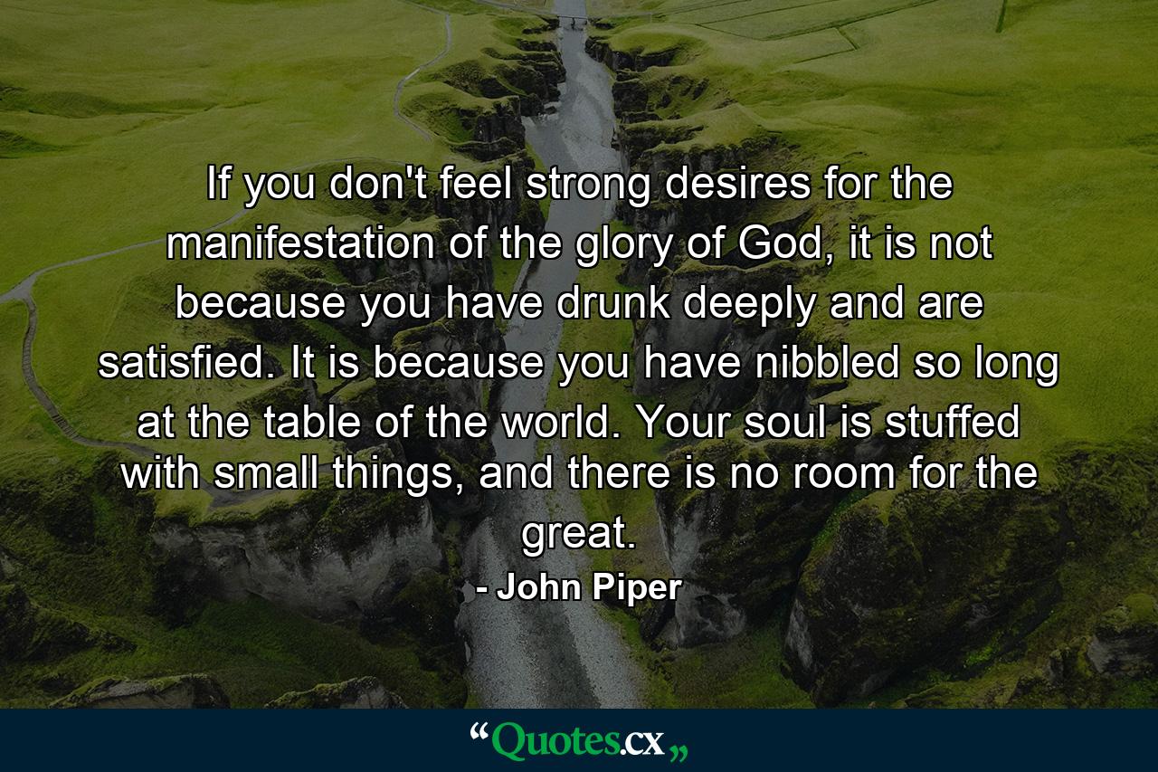 If you don't feel strong desires for the manifestation of the glory of God, it is not because you have drunk deeply and are satisfied. It is because you have nibbled so long at the table of the world. Your soul is stuffed with small things, and there is no room for the great. - Quote by John Piper