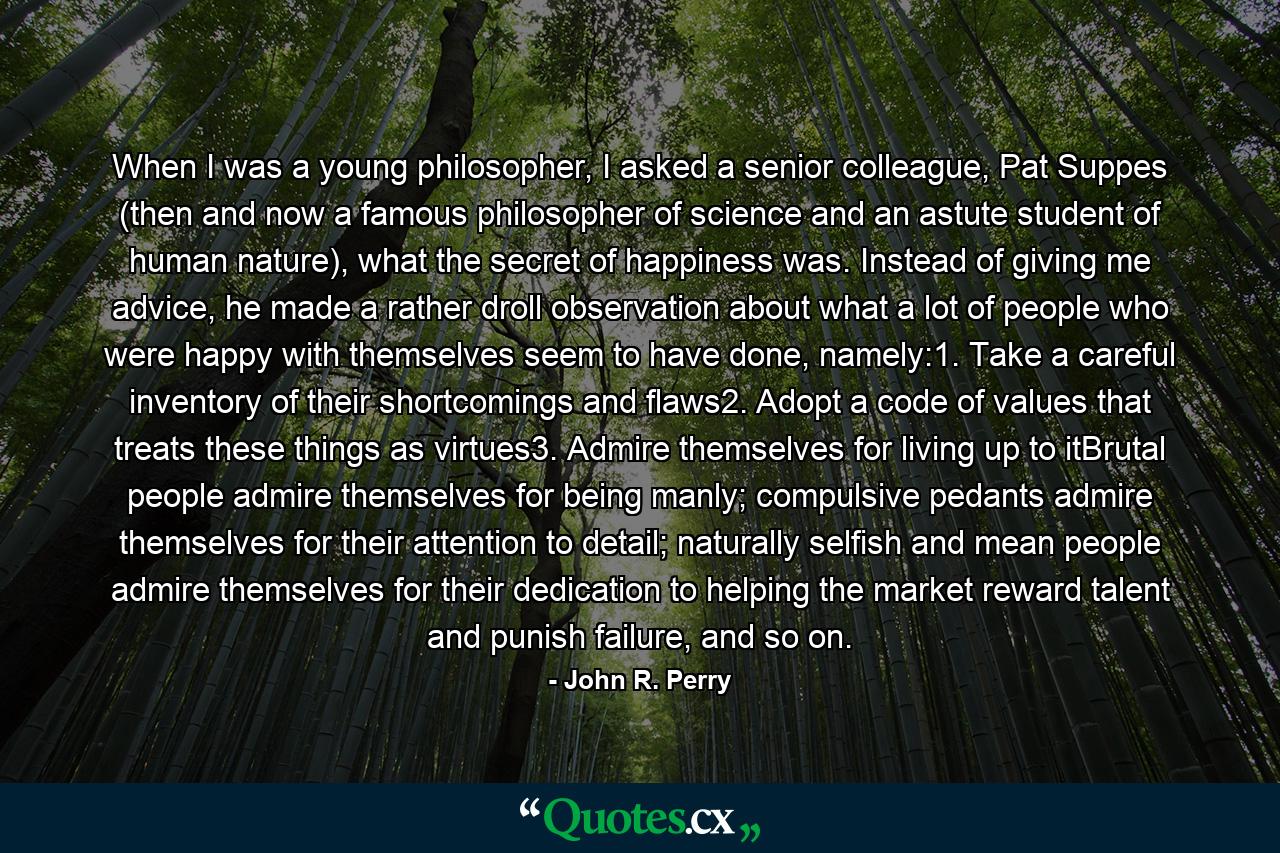 When I was a young philosopher, I asked a senior colleague, Pat Suppes (then and now a famous philosopher of science and an astute student of human nature), what the secret of happiness was. Instead of giving me advice, he made a rather droll observation about what a lot of people who were happy with themselves seem to have done, namely:1. Take a careful inventory of their shortcomings and flaws2. Adopt a code of values that treats these things as virtues3. Admire themselves for living up to itBrutal people admire themselves for being manly; compulsive pedants admire themselves for their attention to detail; naturally selfish and mean people admire themselves for their dedication to helping the market reward talent and punish failure, and so on. - Quote by John R. Perry