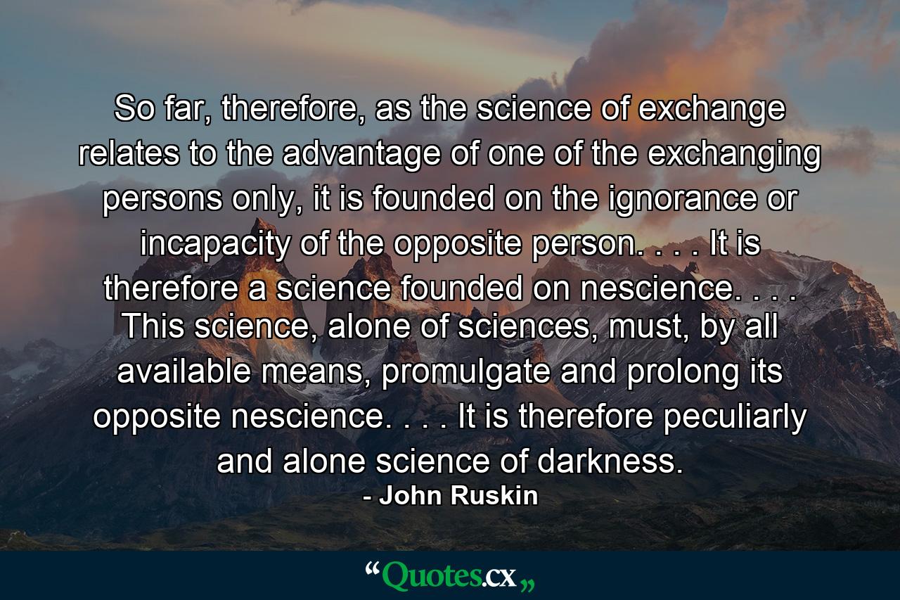 So far, therefore, as the science of exchange relates to the advantage of one of the exchanging persons only, it is founded on the ignorance or incapacity of the opposite person. . . . It is therefore a science founded on nescience. . . . This science, alone of sciences, must, by all available means, promulgate and prolong its opposite nescience. . . . It is therefore peculiarly and alone science of darkness. - Quote by John Ruskin