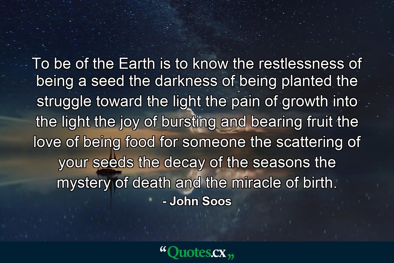 To be of the Earth is to know the restlessness of being a seed the darkness of being planted the struggle toward the light the pain of growth into the light the joy of bursting and bearing fruit the love of being food for someone the scattering of your seeds the decay of the seasons the mystery of death and the miracle of birth. - Quote by John Soos