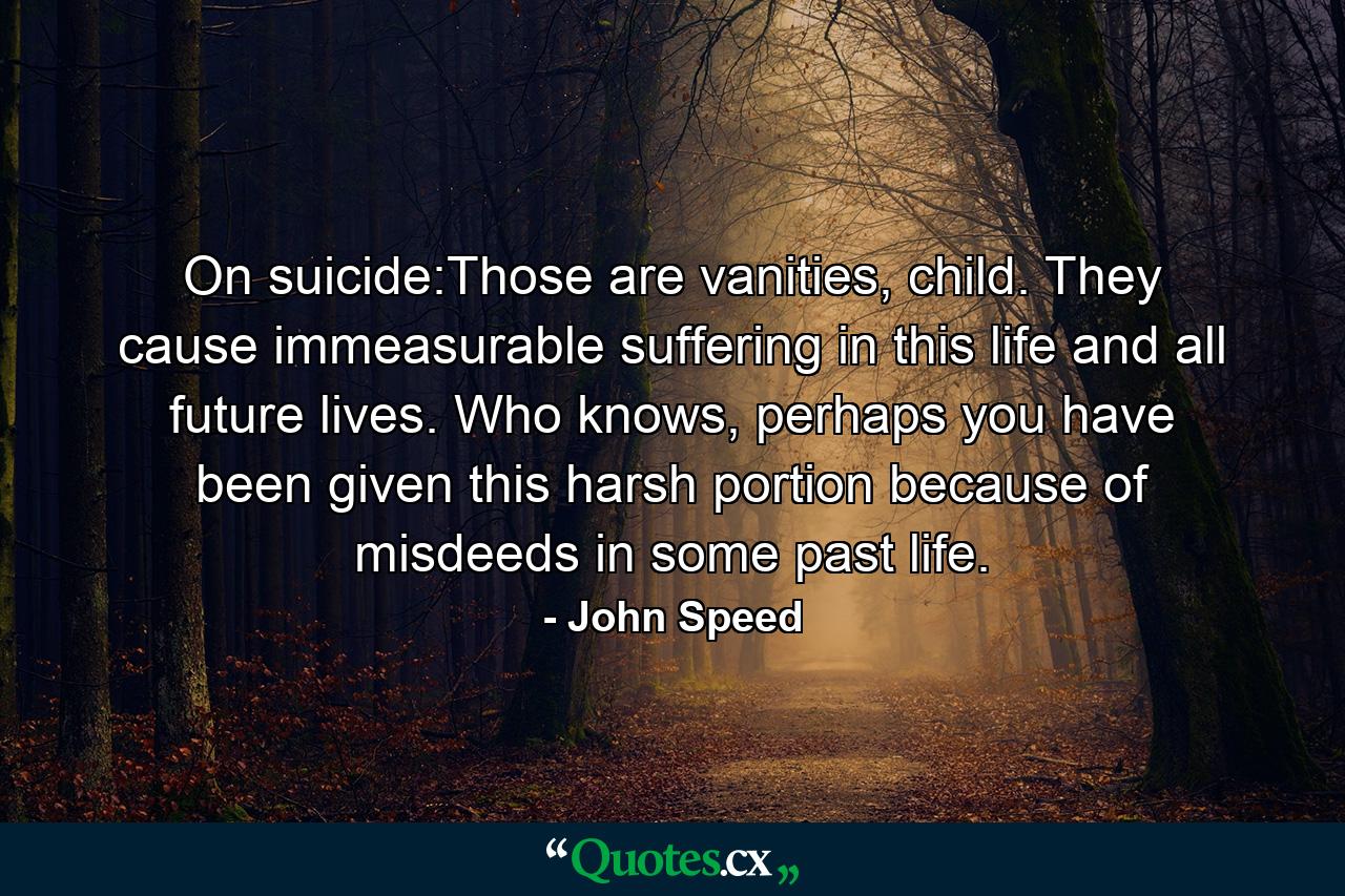 On suicide:Those are vanities, child. They cause immeasurable suffering in this life and all future lives. Who knows, perhaps you have been given this harsh portion because of misdeeds in some past life. - Quote by John Speed