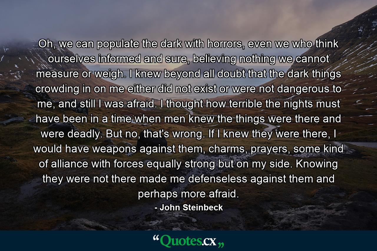 Oh, we can populate the dark with horrors, even we who think ourselves informed and sure, believing nothing we cannot measure or weigh. I knew beyond all doubt that the dark things crowding in on me either did not exist or were not dangerous to me, and still I was afraid. I thought how terrible the nights must have been in a time when men knew the things were there and were deadly. But no, that's wrong. If I knew they were there, I would have weapons against them, charms, prayers, some kind of alliance with forces equally strong but on my side. Knowing they were not there made me defenseless against them and perhaps more afraid. - Quote by John Steinbeck