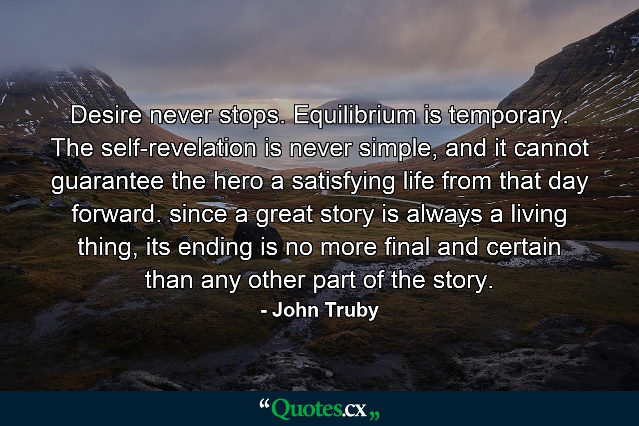 Desire never stops. Equilibrium is temporary. The self-revelation is never simple, and it cannot guarantee the hero a satisfying life from that day forward. since a great story is always a living thing, its ending is no more final and certain than any other part of the story. - Quote by John Truby