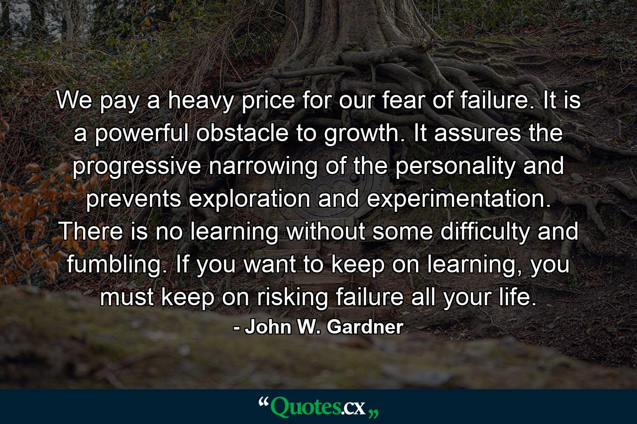 We pay a heavy price for our fear of failure. It is a powerful obstacle to growth. It assures the progressive narrowing of the personality and prevents exploration and experimentation. There is no learning without some difficulty and fumbling. If you want to keep on learning, you must keep on risking failure all your life. - Quote by John W. Gardner