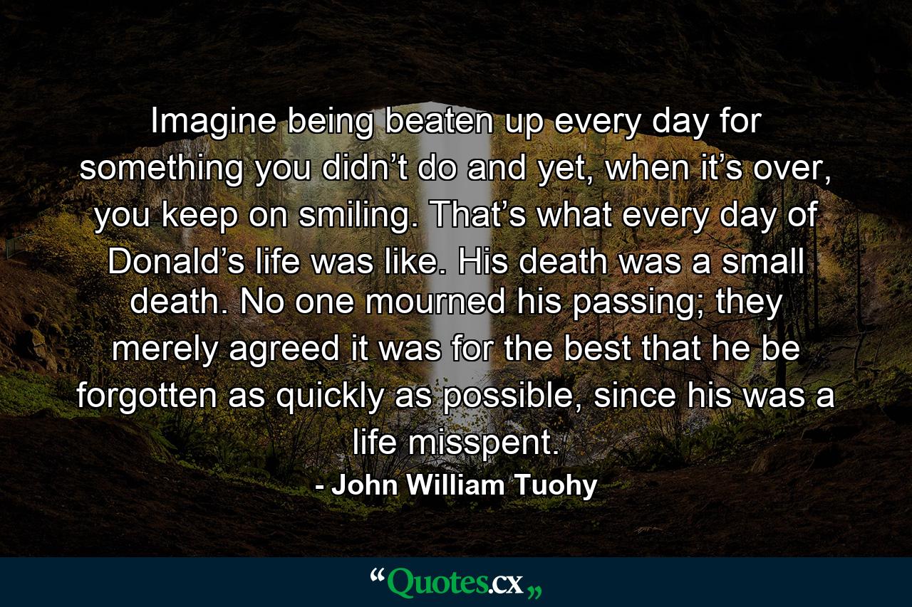 Imagine being beaten up every day for something you didn’t do and yet, when it’s over, you keep on smiling. That’s what every day of Donald’s life was like. His death was a small death. No one mourned his passing; they merely agreed it was for the best that he be forgotten as quickly as possible, since his was a life misspent. - Quote by John William Tuohy