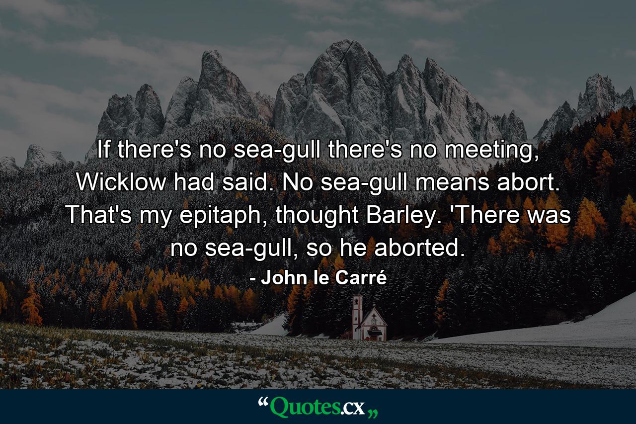 If there's no sea-gull there's no meeting, Wicklow had said. No sea-gull means abort. That's my epitaph, thought Barley. 'There was no sea-gull, so he aborted. - Quote by John le Carré