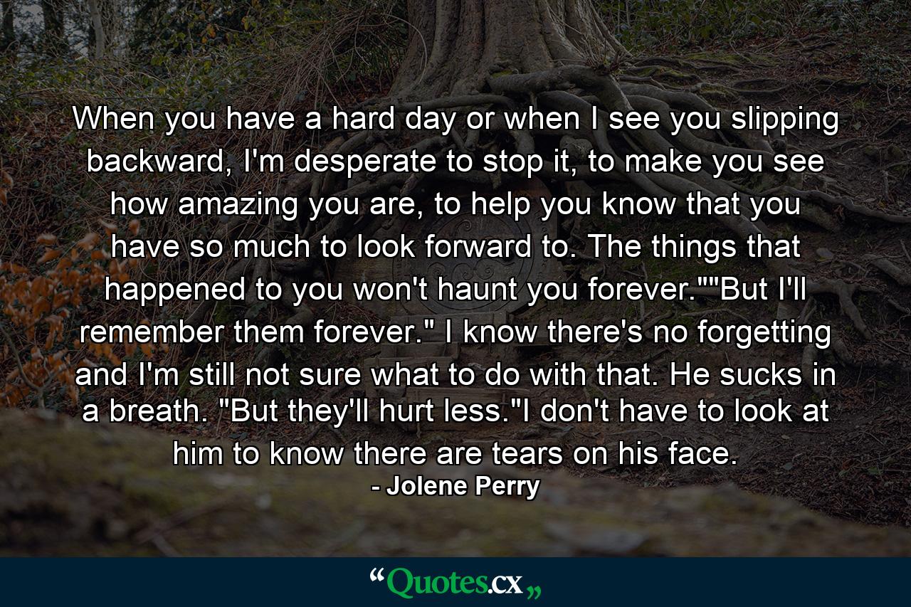 When you have a hard day or when I see you slipping backward, I'm desperate to stop it, to make you see how amazing you are, to help you know that you have so much to look forward to. The things that happened to you won't haunt you forever.