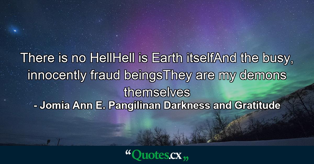 There is no HellHell is Earth itselfAnd the busy, innocently fraud beingsThey are my demons themselves - Quote by Jomia Ann E. Pangilinan Darkness and Gratitude