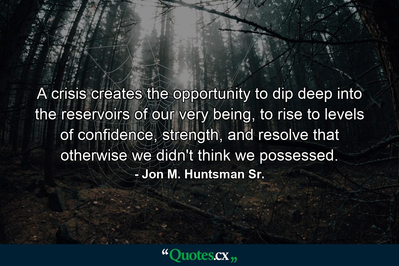 A crisis creates the opportunity to dip deep into the reservoirs of our very being, to rise to levels of confidence, strength, and resolve that otherwise we didn't think we possessed. - Quote by Jon M. Huntsman Sr.