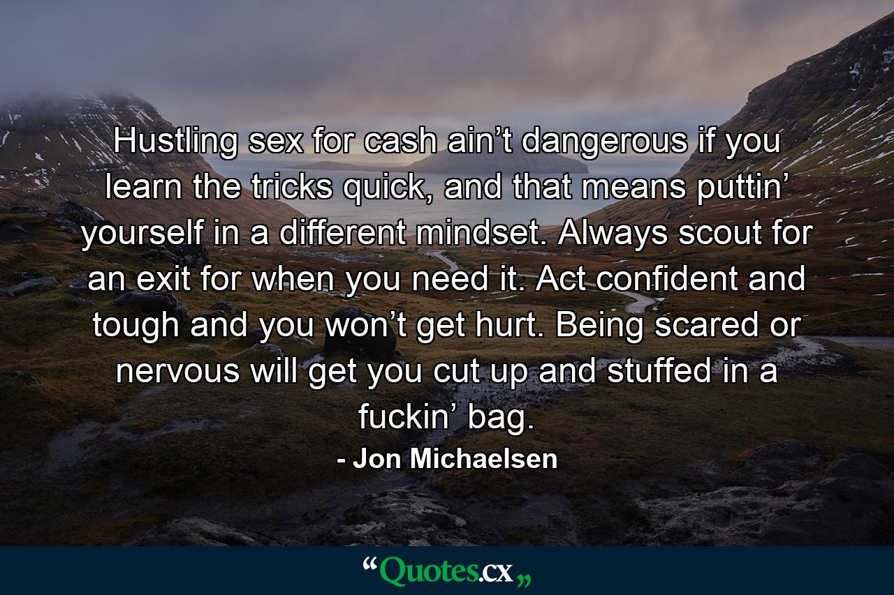 Hustling sex for cash ain’t dangerous if you learn the tricks quick, and that means puttin’ yourself in a different mindset. Always scout for an exit for when you need it. Act confident and tough and you won’t get hurt. Being scared or nervous will get you cut up and stuffed in a fuckin’ bag. - Quote by Jon Michaelsen