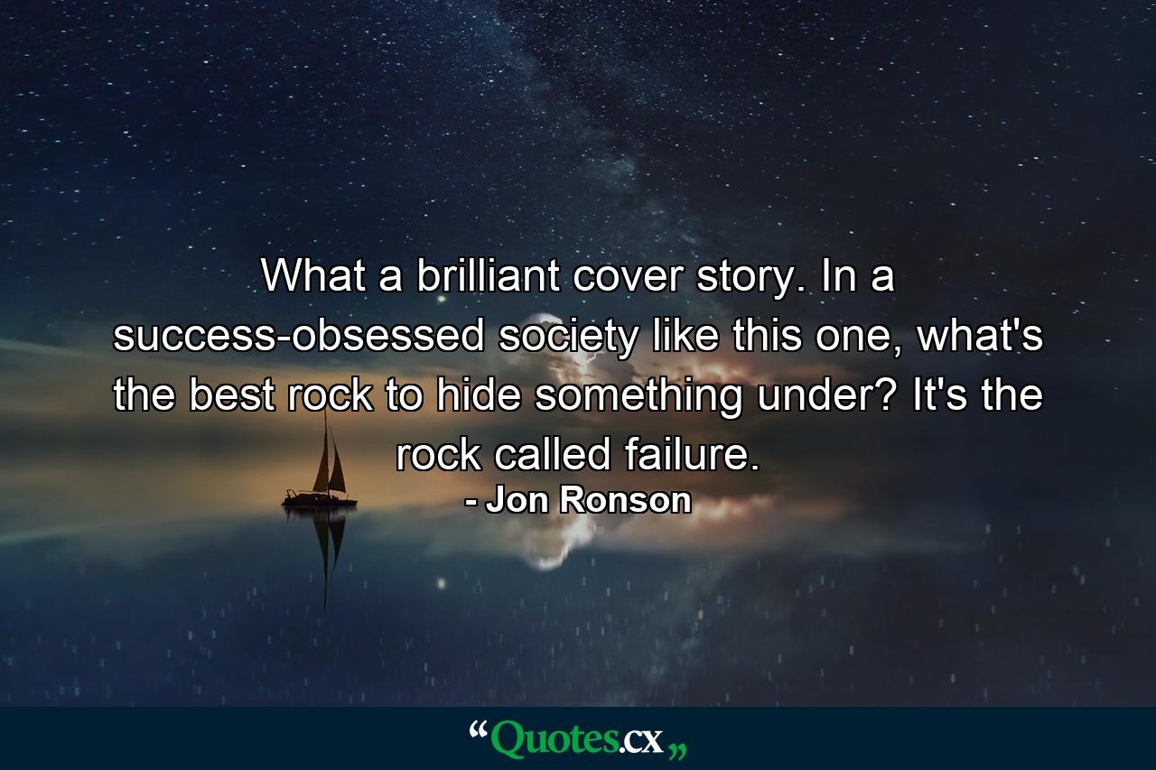 What a brilliant cover story. In a success-obsessed society like this one, what's the best rock to hide something under? It's the rock called failure. - Quote by Jon Ronson