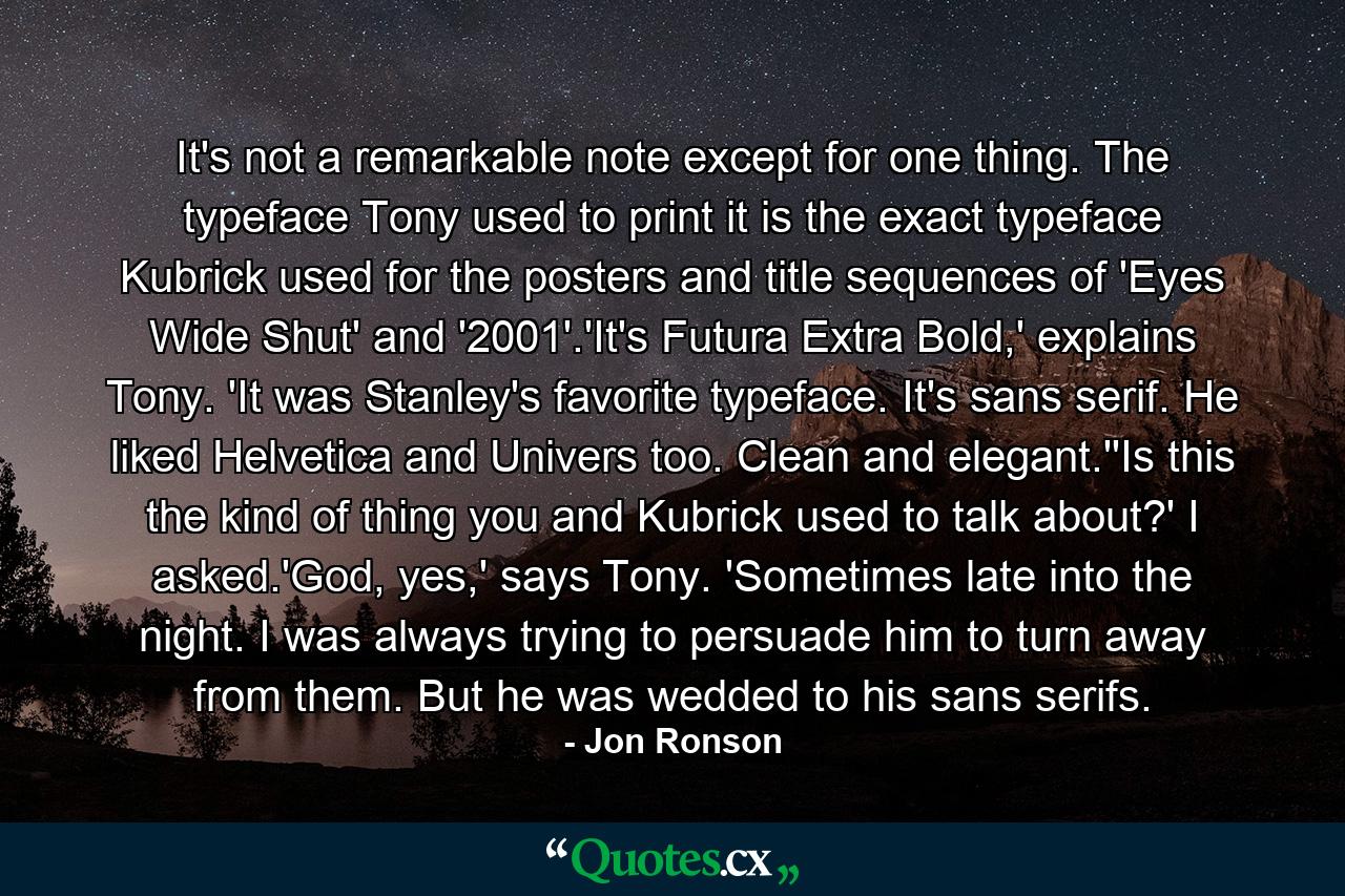 It's not a remarkable note except for one thing. The typeface Tony used to print it is the exact typeface Kubrick used for the posters and title sequences of 'Eyes Wide Shut' and '2001'.'It's Futura Extra Bold,' explains Tony. 'It was Stanley's favorite typeface. It's sans serif. He liked Helvetica and Univers too. Clean and elegant.''Is this the kind of thing you and Kubrick used to talk about?' I asked.'God, yes,' says Tony. 'Sometimes late into the night. I was always trying to persuade him to turn away from them. But he was wedded to his sans serifs. - Quote by Jon Ronson