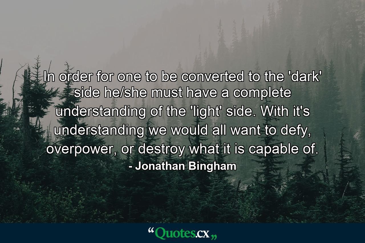 In order for one to be converted to the 'dark' side he/she must have a complete understanding of the 'light' side. With it's understanding we would all want to defy, overpower, or destroy what it is capable of. - Quote by Jonathan Bingham