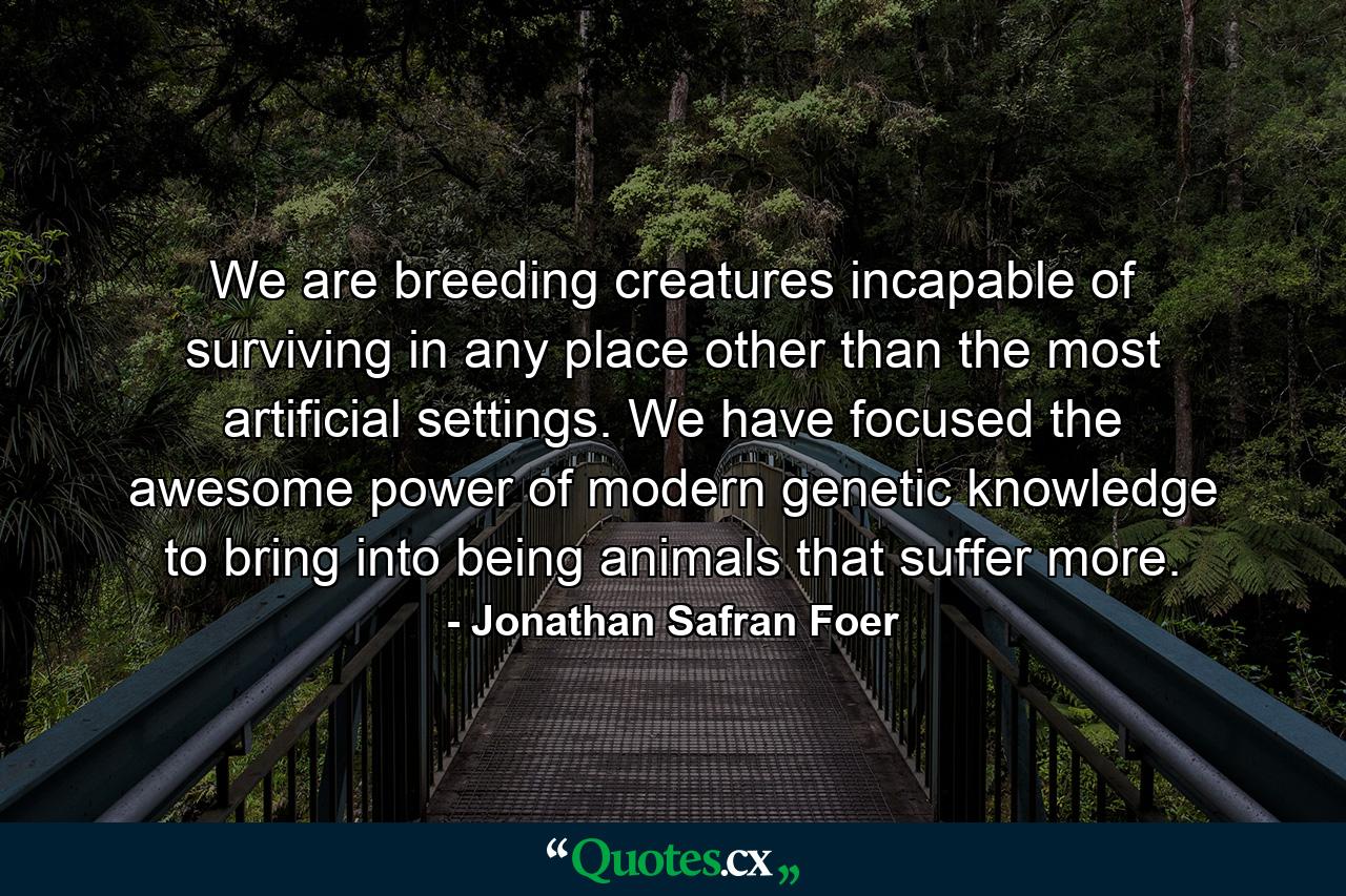 We are breeding creatures incapable of surviving in any place other than the most artificial settings. We have focused the awesome power of modern genetic knowledge to bring into being animals that suffer more. - Quote by Jonathan Safran Foer