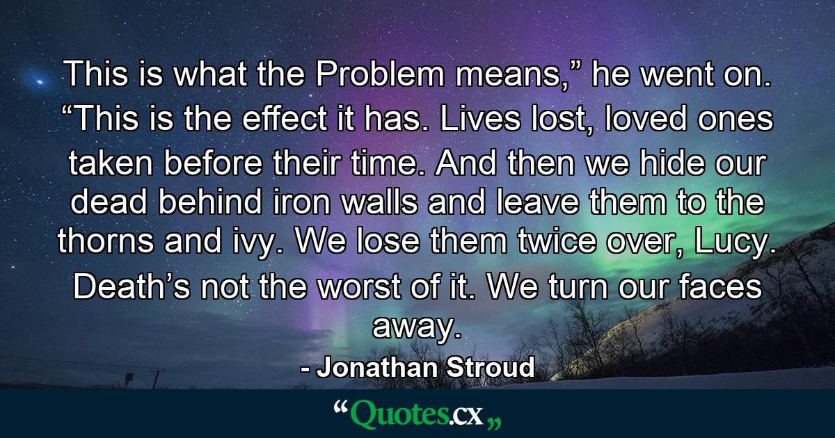 This is what the Problem means,” he went on. “This is the effect it has. Lives lost, loved ones taken before their time. And then we hide our dead behind iron walls and leave them to the thorns and ivy. We lose them twice over, Lucy. Death’s not the worst of it. We turn our faces away. - Quote by Jonathan Stroud