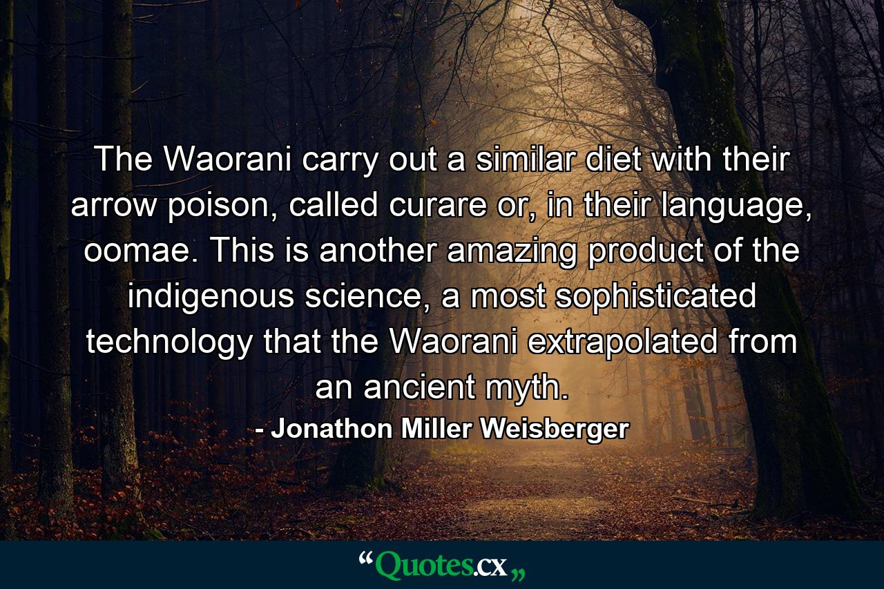 The Waorani carry out a similar diet with their arrow poison, called curare or, in their language, oomae. This is another amazing product of the indigenous science, a most sophisticated technology that the Waorani extrapolated from an ancient myth. - Quote by Jonathon Miller Weisberger